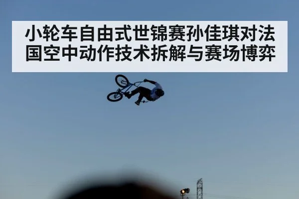 小轮车自由式世锦赛孙佳琪对法国空中动作技术拆解与赛场博弈