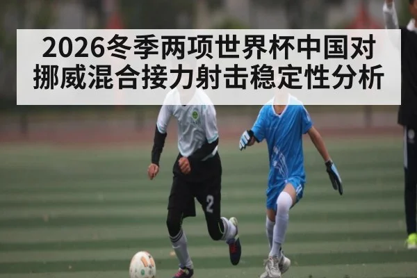 2026冬季两项世界杯中国对挪威混合接力射击稳定性分析